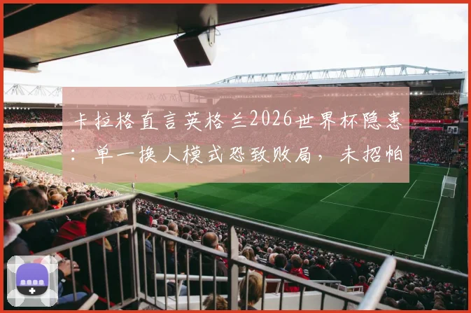 卡拉格直言英格兰2026世界杯隐患:单一换人模式恐致败局,未招帕尔默成潜在遗憾