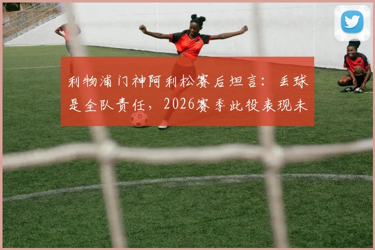 利物浦门神阿利松赛后坦言:丢球是全队责任,2026赛季此役表现未达球队既定标准