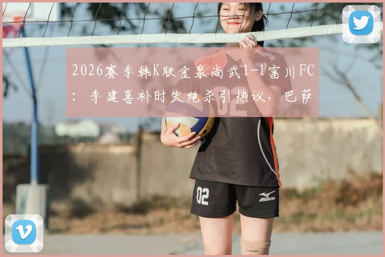 2026赛季韩K联金泉尚武1-1富川FC:李建喜补时失绝杀引热议,巴萨尼逃红判罚成焦点,附全场数据与积分榜影响