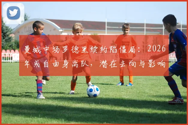 曼城中场罗德里续约陷僵局:2026年或自由身离队,潜在去向与影响分析