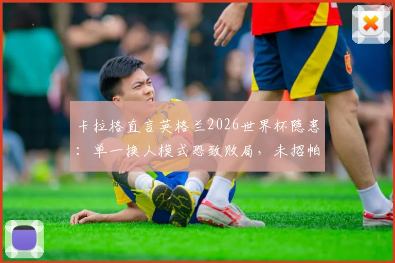 卡拉格直言英格兰2026世界杯隐患：单一换人模式恐致败局，未招帕尔默成潜在遗憾