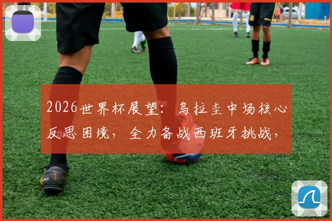2026世界杯展望：乌拉圭中场核心反思困境，全力备战西班牙挑战，未来中场阵容谁挑大梁？