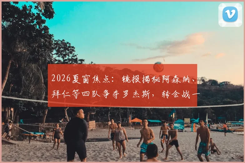 2026夏窗焦点:镜报揭秘阿森纳、拜仁等四队争夺罗杰斯,转会战一触即发