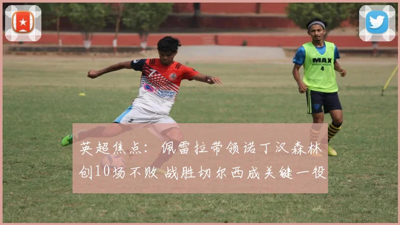 英超焦点：佩雷拉带领诺丁汉森林创10场不败 战胜切尔西成关键一役