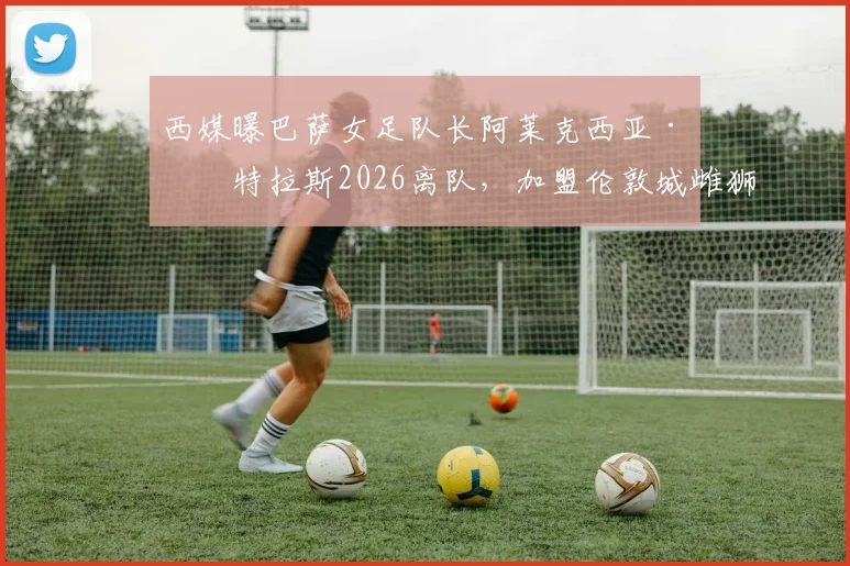 西媒曝巴萨女足队长阿莱克西亚·普特拉斯2026离队，加盟伦敦城雌狮女足转会详解及女足格局影响