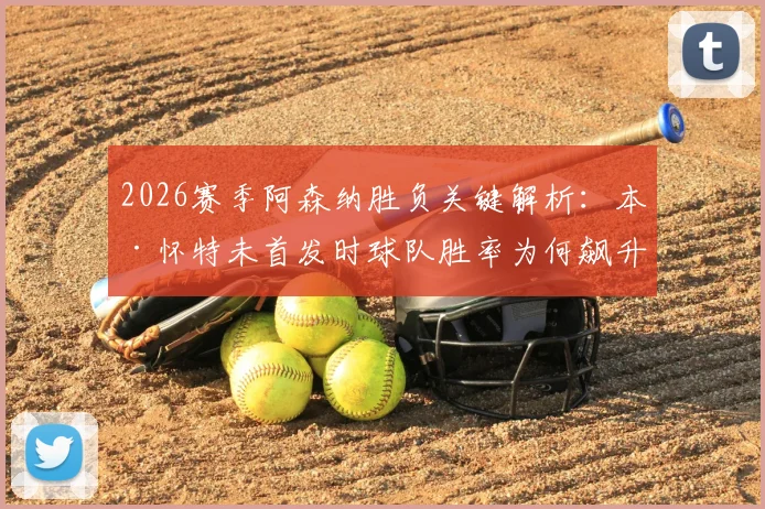 2026赛季阿森纳胜负关键解析：本·怀特未首发时球队胜率为何飙升？具体数据与战术影响