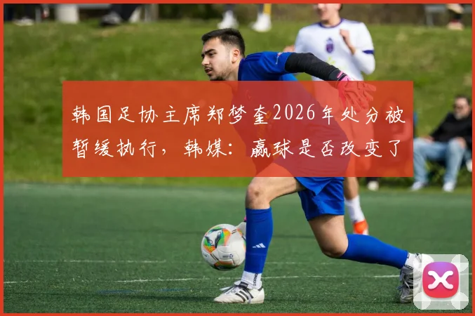 韩国足协主席郑梦奎2026年处分被暂缓执行，韩媒：赢球是否改变了问责进程？最新动态解读