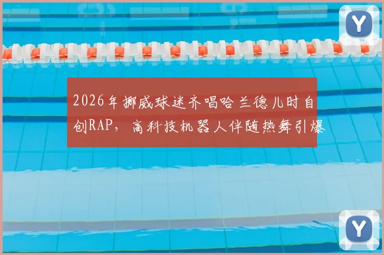 2026年挪威球迷齐唱哈兰德儿时自创RAP,高科技机器人伴随热舞引爆现场,足球助威新潮流!