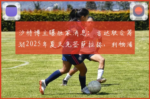沙特博主曝独家消息：吉达联合筹划2025年夏天免签萨拉赫，利物浦巨星转会沙特联赛最新动态解析