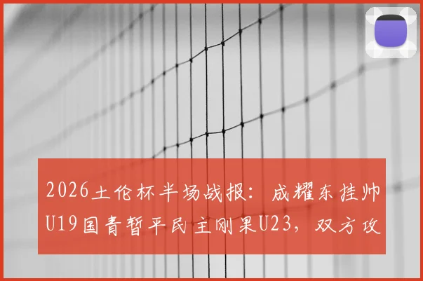 2026土伦杯半场战报:成耀东挂帅U19国青暂平民主刚果U23,双方攻防细节解读