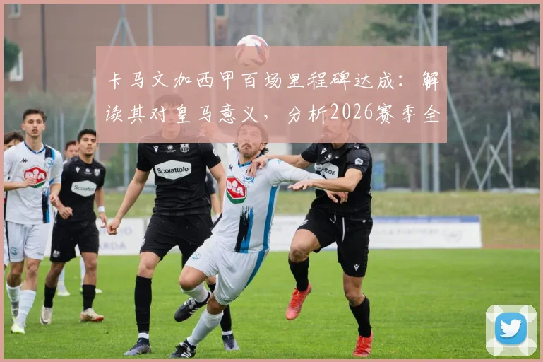 卡马文加西甲百场里程碑达成：解读其对皇马意义，分析2026赛季全胜目标与球队阵容展望