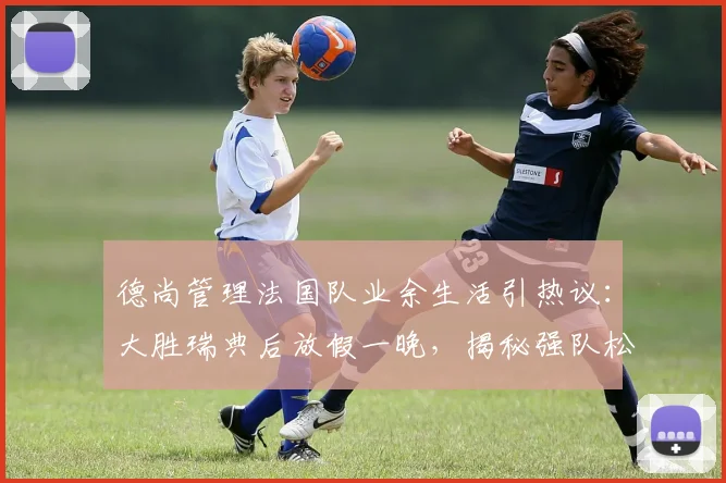 德尚管理法国队业余生活引热议：大胜瑞典后放假一晚，揭秘强队松弛有度的管理哲学