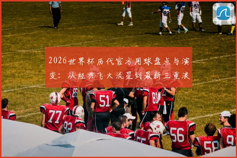 2026世界杯历代官方用球盘点与演变：从经典飞火流星到最新三重浪，哪一颗才是你的最爱？