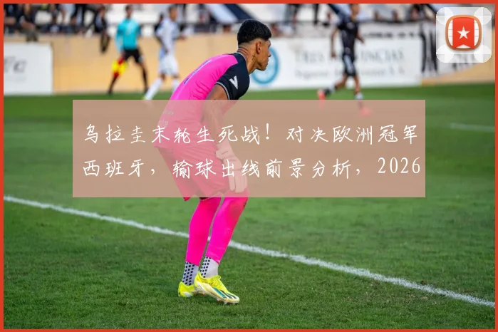 乌拉圭末轮生死战！对决欧洲冠军西班牙，输球出线前景分析，2026世界杯小组赛关键解读