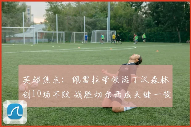 英超焦点:佩雷拉带领诺丁汉森林创10场不败 战胜切尔西成关键一役