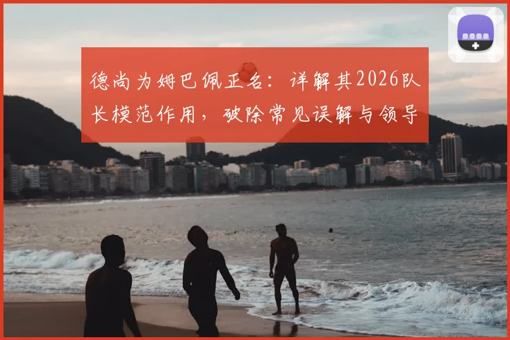 德尚为姆巴佩正名:详解其2026队长模范作用,破除常见误解与领导力质疑