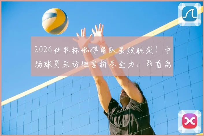 2026世界杯佛得角队虽败犹荣!中场球员采访坦言拼尽全力,昂首离开感动全球球迷