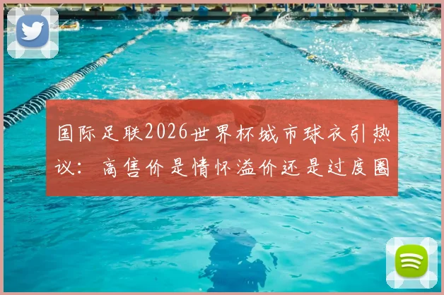 国际足联2026世界杯城市球衣引热议：高售价是情怀溢价还是过度圈钱？球迷该如何理性选择？