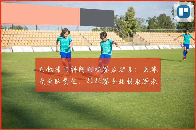 利物浦门神阿利松赛后坦言:丢球是全队责任,2026赛季此役表现未达球队既定标准