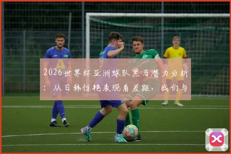2026世界杯亚洲球队黑马潜力分析：从日韩惊艳表现看差距，我们与国足和解了吗？
