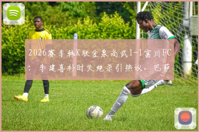 2026赛季韩K联金泉尚武1-1富川FC：李建喜补时失绝杀引热议，巴萨尼逃红判罚成焦点，附全场数据与积分榜影响