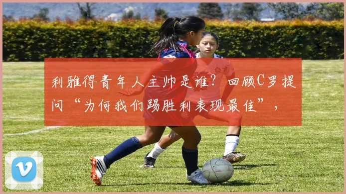 利雅得青年人主帅是谁?回顾C罗提问“为何我们踢胜利表现最佳”,附2026赛季球队赛程前瞻