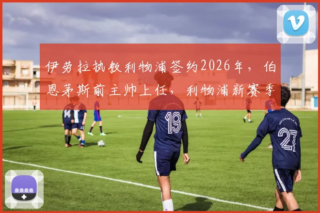 伊劳拉执教利物浦签约2026年,伯恩茅斯前主帅上任,利物浦新赛季备战策略前瞻