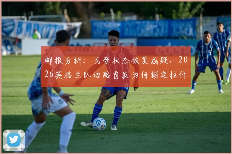 邮报分析：戈登状态恢复成疑，2026英格兰队边路首发为何锁定拉什福德