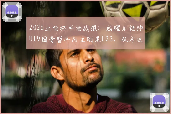 2026土伦杯半场战报：成耀东挂帅U19国青暂平民主刚果U23，双方攻防细节解读