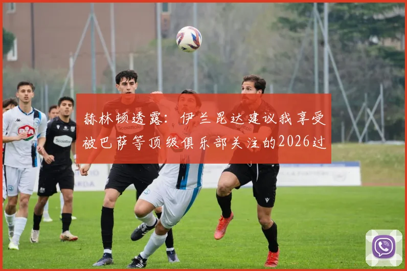 赫林顿透露：伊兰昆达建议我享受被巴萨等顶级俱乐部关注的2026过程