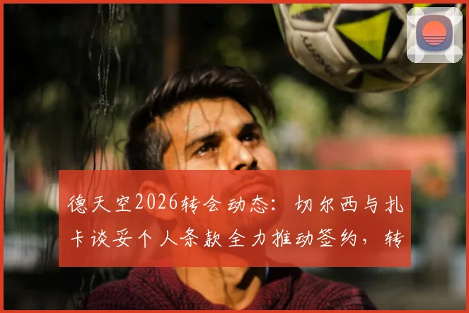 德天空2026转会动态：切尔西与扎卡谈妥个人条款全力推动签约，转会费谈判进入关键阶段