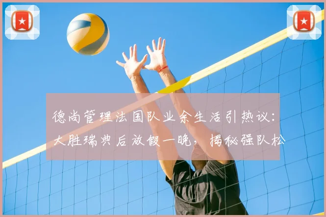 德尚管理法国队业余生活引热议：大胜瑞典后放假一晚，揭秘强队松弛有度的管理哲学