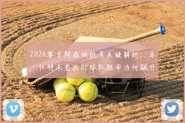 2026赛季阿森纳胜负关键解析:本·怀特未首发时球队胜率为何飙升?具体数据与战术影响