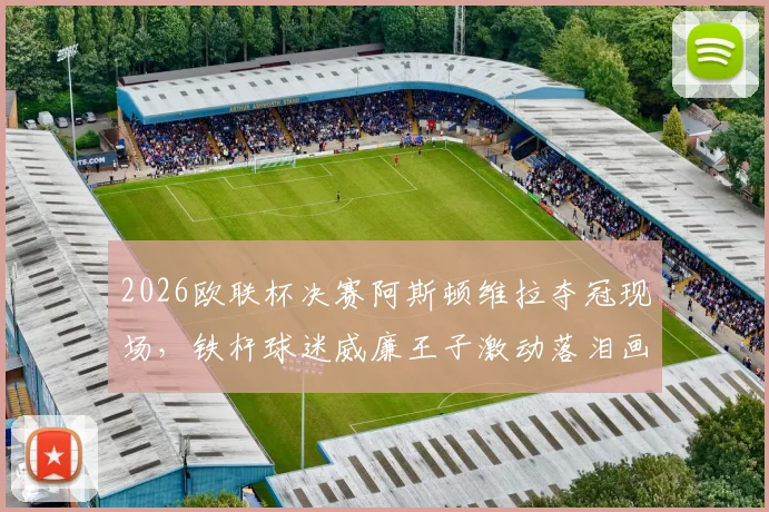 2026欧联杯决赛阿斯顿维拉夺冠现场，铁杆球迷威廉王子激动落泪画面全记录，太阳报独家报道