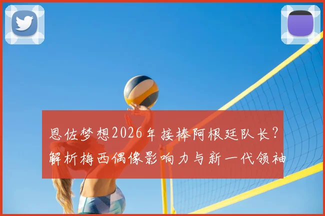 恩佐梦想2026年接棒阿根廷队长？解析梅西偶像影响力与新一代领袖的成长路径