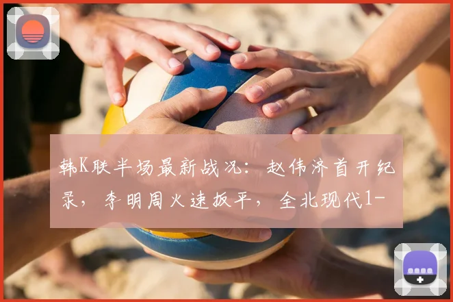 韩K联半场最新战况：赵伟济首开纪录，李明周火速扳平，全北现代1-1仁川联