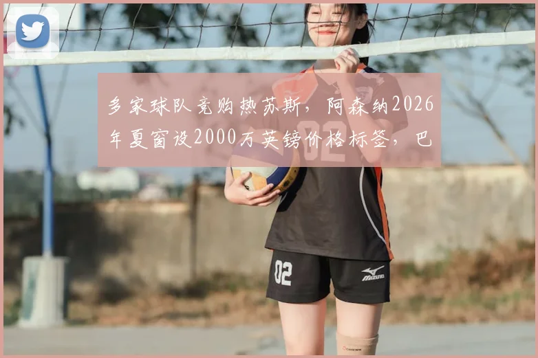 多家球队竞购热苏斯，阿森纳2026年夏窗设2000万英镑价格标签，巴西前锋未来引关注