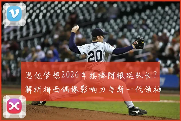 恩佐梦想2026年接棒阿根廷队长？解析梅西偶像影响力与新一代领袖的成长路径