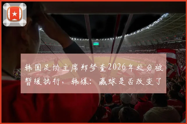 韩国足协主席郑梦奎2026年处分被暂缓执行，韩媒：赢球是否改变了问责进程？最新动态解读