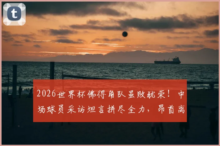 2026世界杯佛得角队虽败犹荣！中场球员采访坦言拼尽全力，昂首离开感动全球球迷