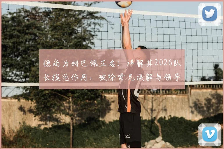 德尚为姆巴佩正名:详解其2026队长模范作用,破除常见误解与领导力质疑