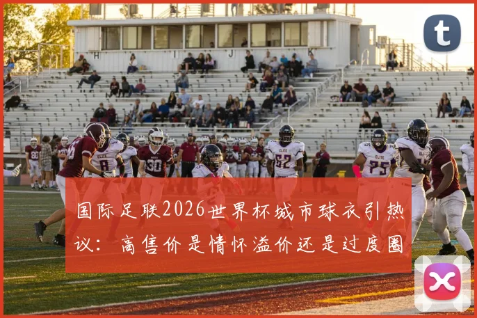 国际足联2026世界杯城市球衣引热议：高售价是情怀溢价还是过度圈钱？球迷该如何理性选择？