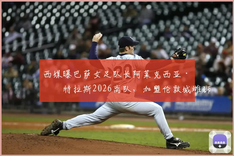 西媒曝巴萨女足队长阿莱克西亚·普特拉斯2026离队，加盟伦敦城雌狮女足转会详解及女足格局影响