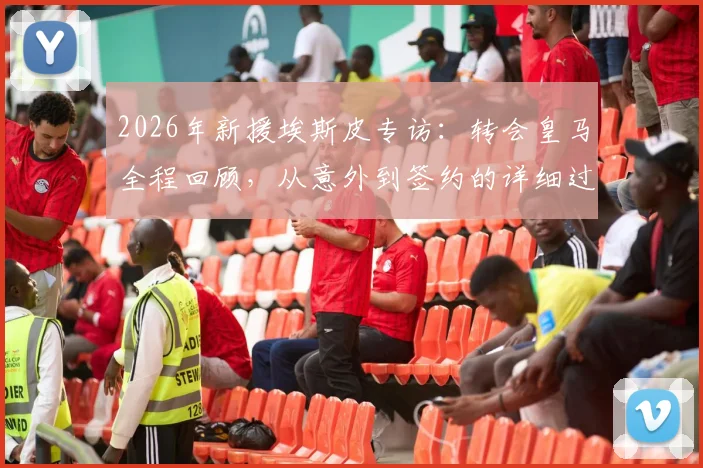 2026年新援埃斯皮专访：转会皇马全程回顾，从意外到签约的详细过程与球迷反应