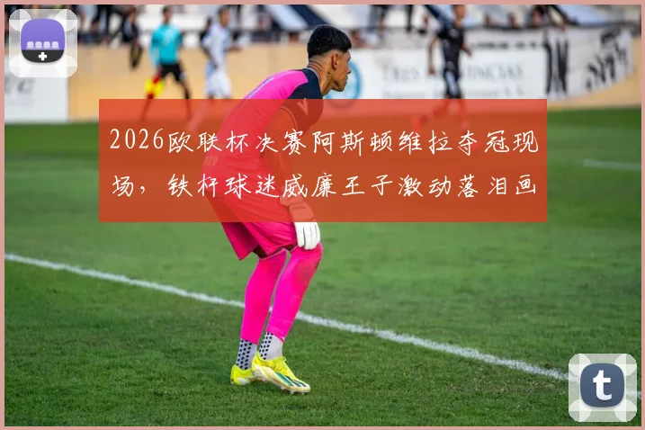2026欧联杯决赛阿斯顿维拉夺冠现场，铁杆球迷威廉王子激动落泪画面全记录，太阳报独家报道