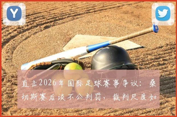直击2026年国际足球赛事争议：桑切斯赛后谈不公判罚，裁判尺度如何影响比赛结果？