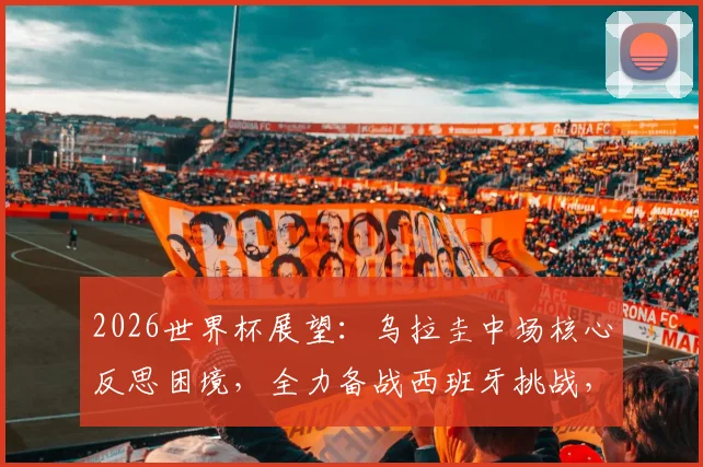 2026世界杯展望:乌拉圭中场核心反思困境,全力备战西班牙挑战,未来中场阵容谁挑大梁?