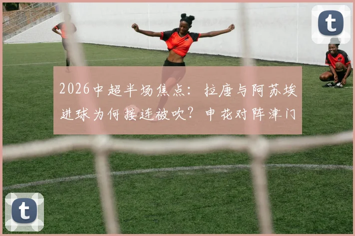 2026中超半场焦点：拉唐与阿苏埃进球为何接连被吹？申花对阵津门虎0-0背后的判罚详解